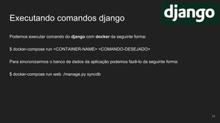 Executando comandos django
Podemos executar comando do django com docker da seguinte forma:
$ docker-compose run <CONTAINER-NAME> <COMANDO-DESEJADO>
Para sincronizarmos o banco de dados da aplicação podemos fazê-lo da seguinte forma:
$ docker-compose run web ./manage.py syncdb
14
 