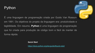 Python
É uma linguagem de programação criada por Guido Van Rossum
em 1991. Os objetivos do projeto da linguagem era: produtividade e
legibilidade. Em resumo, Python é uma linguagem de programação
que foi criada para produção de código bom e fácil de manter de
forma rápida.
3
https://docs.python.org/devguide/#quick-start
Quick Start
 