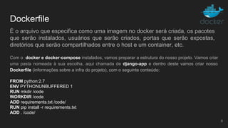 Dockerfile
Com o docker e docker-compose instalados, vamos preparar a estrutura do nosso projeto. Vamos criar
uma pasta nomeada à sua escolha, aqui chamada de django-app e dentro deste vamos criar nosso
Dockerfile (informações sobre a infra do projeto), com o seguinte conteúdo:
8
FROM python:2.7
ENV PYTHONUNBUFFERED 1
RUN mkdir /code
WORKDIR /code
ADD requirements.txt /code/
RUN pip install -r requirements.txt
ADD . /code/
É o arquivo que especifica como uma imagem no docker será criada, os pacotes
que serão instalados, usuários que serão criados, portas que serão expostas,
diretórios que serão compartilhados entre o host e um container, etc.
 