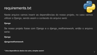 requirements.txt
Neste arquivo vamos inserir as dependências do nosso projeto, no caso vamos
utilizar o Django, sendo assim o conteúdo do arquivo será:
Django
Se nosso projeto fosse com Django e o django_restframework, então o arquivo
seria:
Django
djangorestframework
* Uma dependência abaixo da outra, simples assim!
9
 