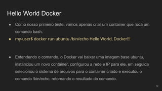 Hello World Docker
● Como nosso primeiro teste, vamos apenas criar um container que roda um
comando bash.
● my-user$ docker run ubuntu /bin/echo Hello World, Docker!!!
12
● Entendendo o comando, o Docker vai baixar uma imagem base ubuntu,
instanciou um novo container, configurou a rede e IP para ele, em seguida
selecionou o sistema de arquivos para o container criado e executou o
comando /bin/echo, retornando o resultado do comando.
 