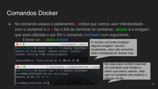 Comandos Docker
● No comando abaixo o parâmentro -i indica que vamos usar interatividade
com o container e o -t faz o link ao terminal do container, ubuntu é a imagem
que será utilizada e por fim o comando /bin/bash com argumento.
○ $ docker run -i -t ubuntu /bin/bash
14
O docker vai tentar localizar
alguma imagem “ubuntu”
localmente, caso não encontre
fará o donwload do docker hub.
No caso para conferir executei
um comando que mostra a
distro que estou usando, veja
que no container ele mostrou o
Ubuntu 16.04
 