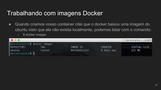 Trabalhando com imagens Docker
● Quando criamos nosso container citei que o docker baixou uma imagem do
ubuntu visto que ela não existia localmente, podemos listar com o comando:
○ $ docker images
16
 