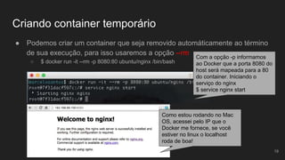 Criando container temporário
● Podemos criar um container que seja removido automáticamente ao término
de sua execução, para isso usaremos a opção --rm
○ $ docker run -it --rm -p 8080:80 ubuntu/nginx /bin/bash
19
Com a opção -p informamos
ao Docker que a porta 8080 do
host será mapeada para a 80
do container. Iniciando o
serviço do nginx
$ service nginx start
Como estou rodando no Mac
OS, acessei pelo IP que o
Docker me fornece, se você
estiver no linux o localhost
roda de boa!
 