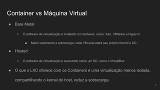 Container vs Máquina Virtual
● Bare Metal
○ O software de virtualização é instalado no hardware, como: Xen, VMWare e Hyper-V.
■ Maior isolamento e sobrecarga, cada VM executará seu próprio Kernel e SO.
● Hosted
○ O software de virtualização é executado sobre um SO, como o VirtualBox.
● O que o LXC oferece com os Containers é uma virtualização menos isolada,
compartilhando o kernel do host, reduz a sobrecarga.
7
 