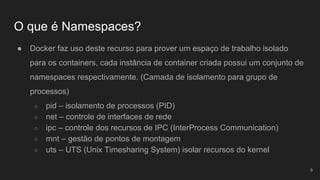O que é Namespaces?
● Docker faz uso deste recurso para prover um espaço de trabalho isolado
para os containers, cada instância de container criada possui um conjunto de
namespaces respectivamente. (Camada de isolamento para grupo de
processos)
○ pid – isolamento de processos (PID)
○ net – controle de interfaces de rede
○ ipc – controle dos recursos de IPC (InterProcess Communication)
○ mnt – gestão de pontos de montagem
○ uts – UTS (Unix Timesharing System) isolar recursos do kernel
9
 