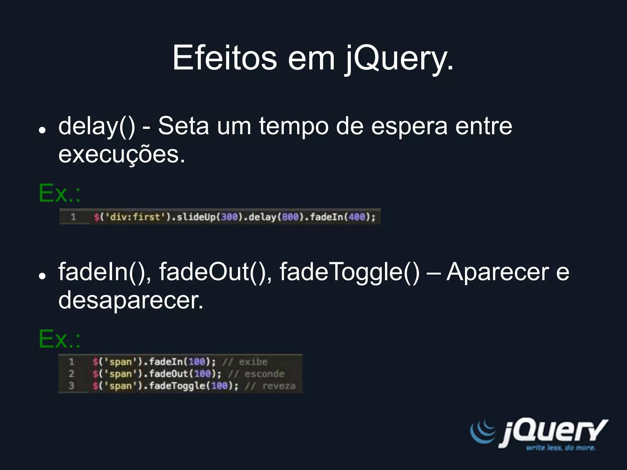 Efeitos em jQuery. 
 delay() - Seta um tempo de espera entre 
execuções. 
Ex.: 
 fadeIn(), fadeOut(), fadeToggle() – Aparecer e 
desaparecer. 
Ex.: 
 