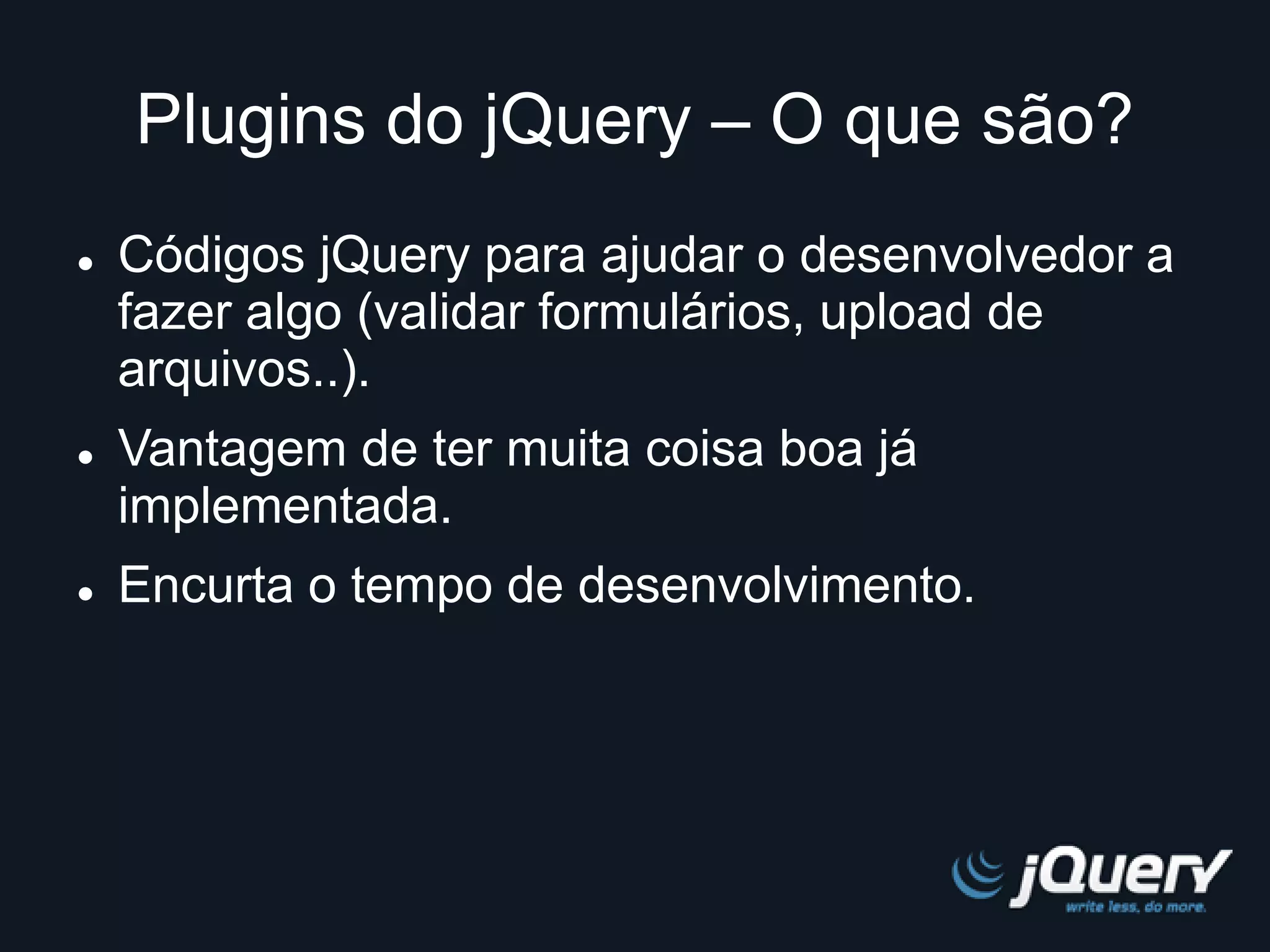 Plugins do jQuery – O que são? 
 Códigos jQuery para ajudar o desenvolvedor a 
fazer algo (validar formulários, upload de 
arquivos..). 
 Vantagem de ter muita coisa boa já 
implementada. 
 Encurta o tempo de desenvolvimento. 
 