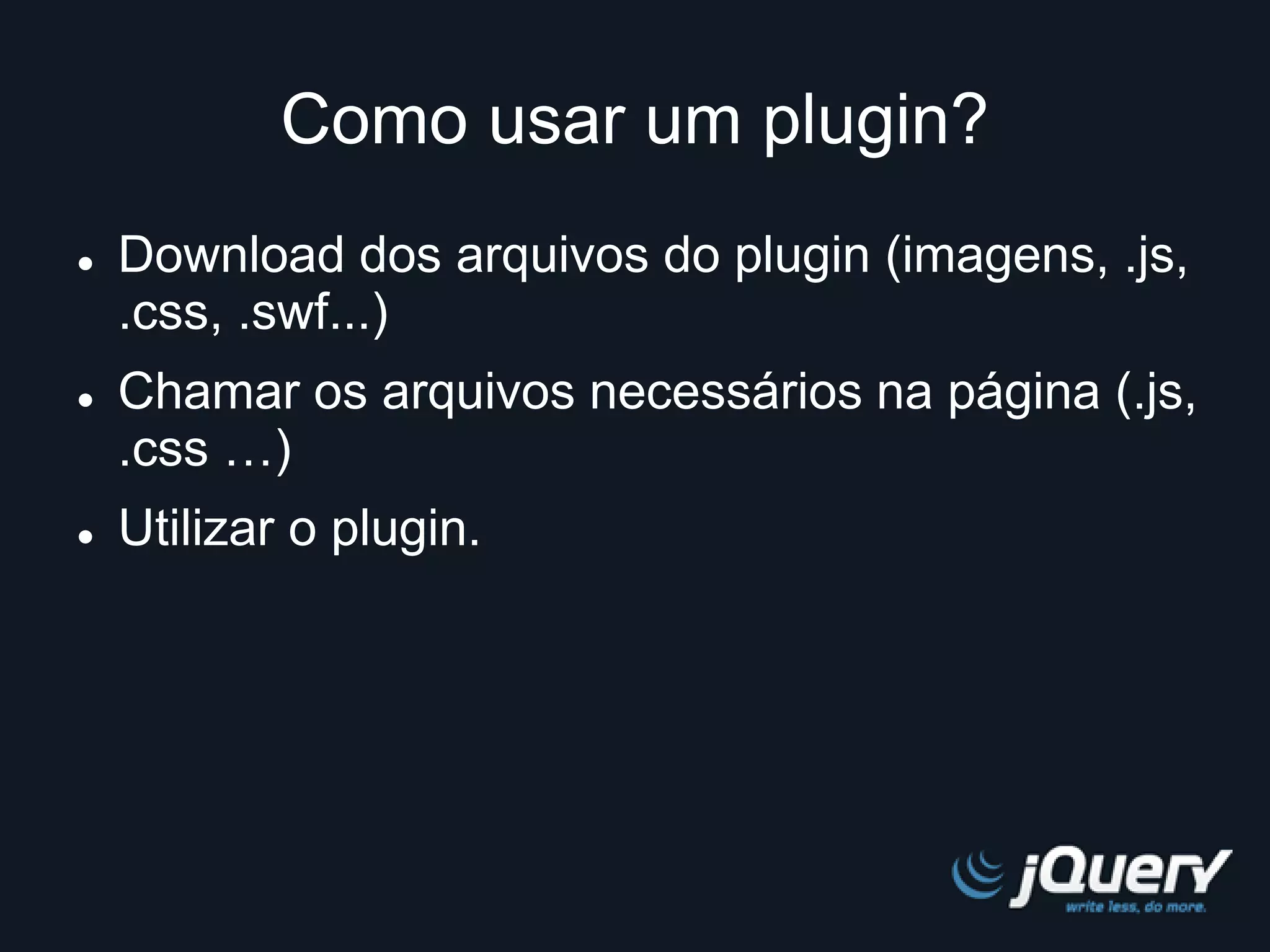 Como usar um plugin? 
 Download dos arquivos do plugin (imagens, .js, 
.css, .swf...) 
 Chamar os arquivos necessários na página (.js, 
.css …) 
 Utilizar o plugin. 
 