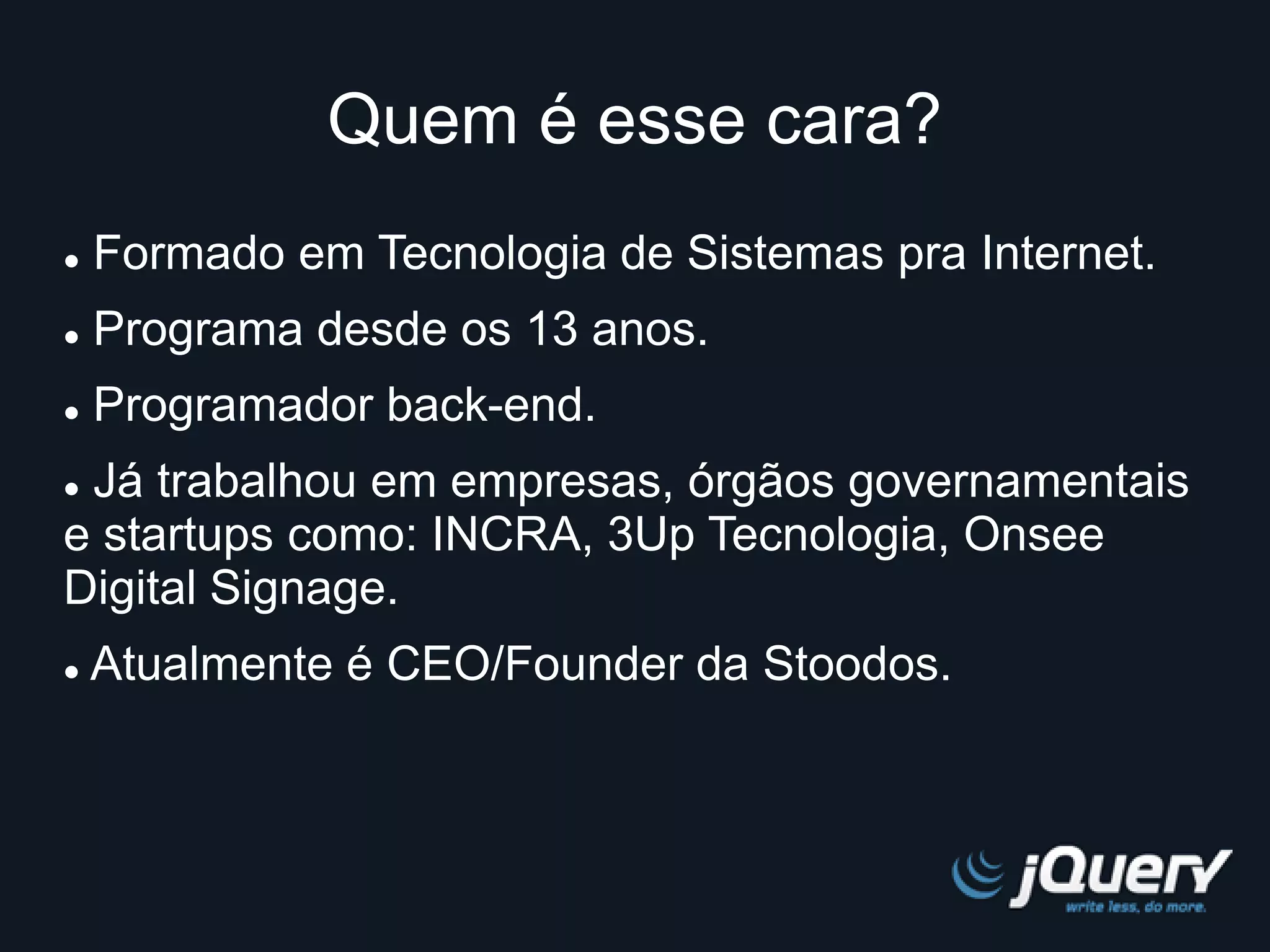 Quem é esse cara? 
 Formado em Tecnologia de Sistemas pra Internet. 
 Programa desde os 13 anos. 
 Programador back-end. 
 Já trabalhou em empresas, órgãos governamentais 
e startups como: INCRA, 3Up Tecnologia, Onsee 
Digital Signage. 
 Atualmente é CEO/Founder da Stoodos. 
 