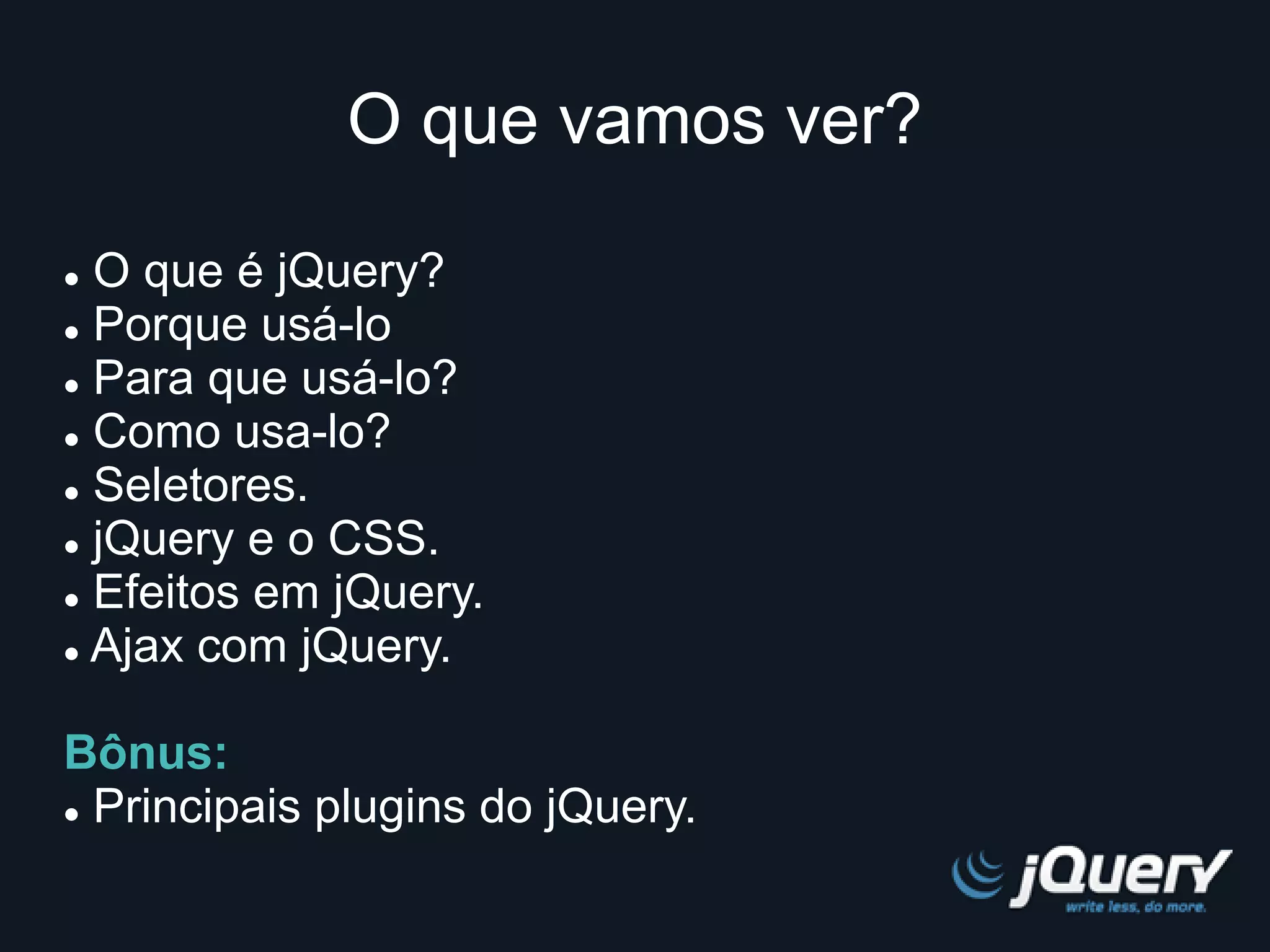 O que vamos ver? 
 O que é jQuery? 
 Porque usá-lo 
 Para que usá-lo? 
 Como usa-lo? 
 Seletores. 
 jQuery e o CSS. 
 Efeitos em jQuery. 
 Ajax com jQuery. 
Bônus: 
 Principais plugins do jQuery. 
 