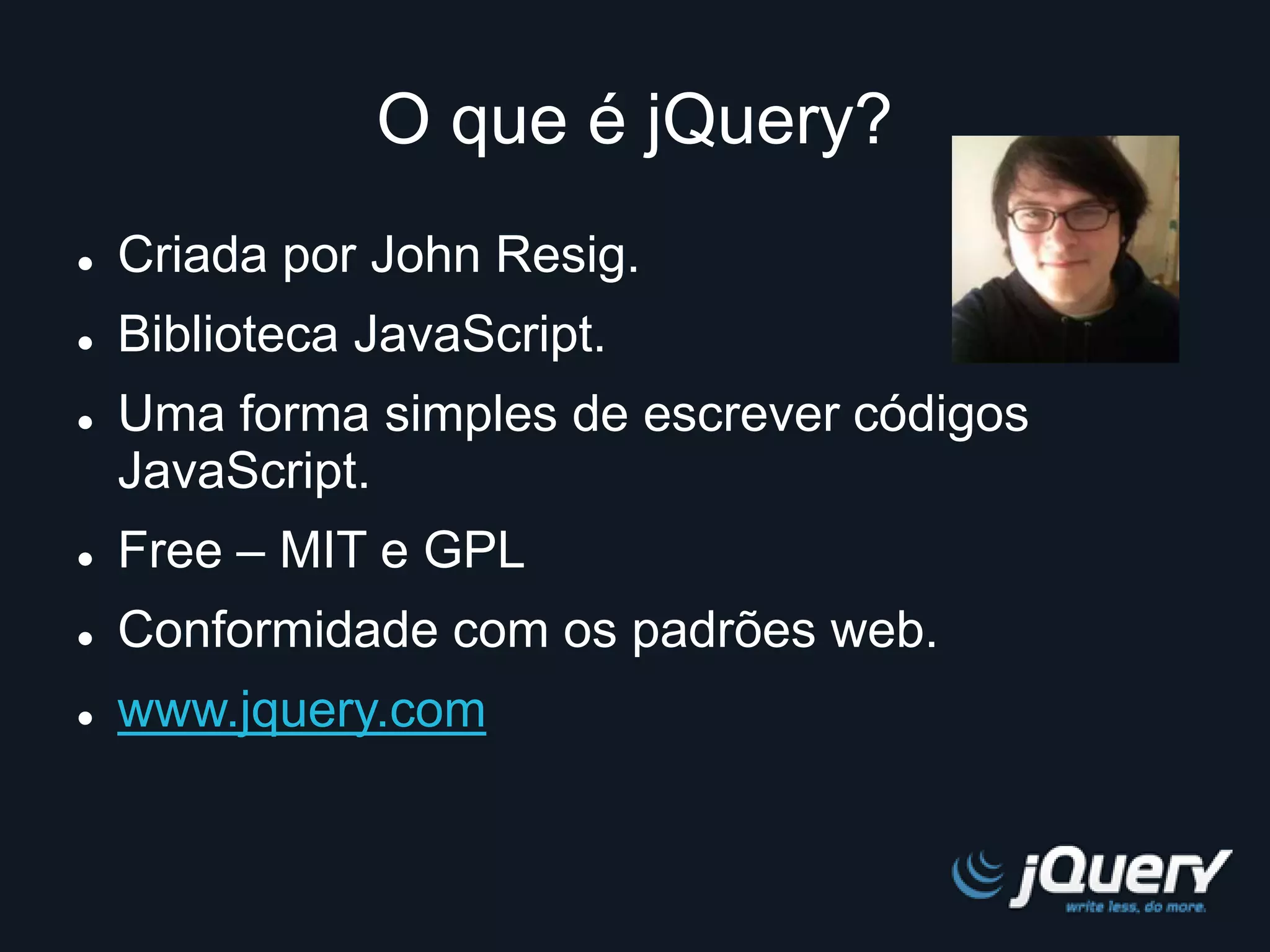 O que é jQuery? 
 Criada por John Resig. 
 Biblioteca JavaScript. 
 Uma forma simples de escrever códigos 
JavaScript. 
 Free – MIT e GPL 
 Conformidade com os padrões web. 
 www.jquery.com 
 