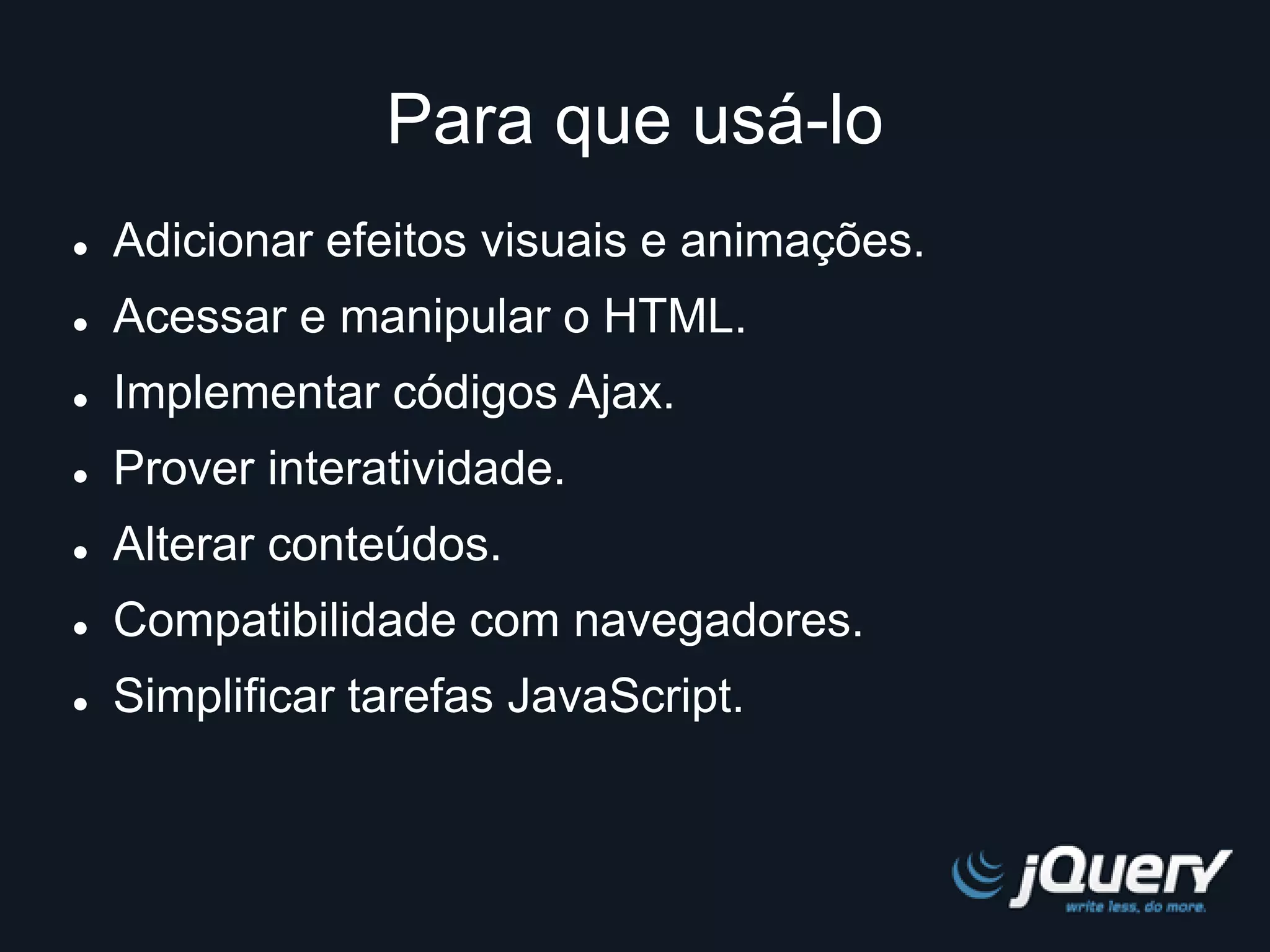 Para que usá-lo 
 Adicionar efeitos visuais e animações. 
 Acessar e manipular o HTML. 
 Implementar códigos Ajax. 
 Prover interatividade. 
 Alterar conteúdos. 
 Compatibilidade com navegadores. 
 Simplificar tarefas JavaScript. 
 