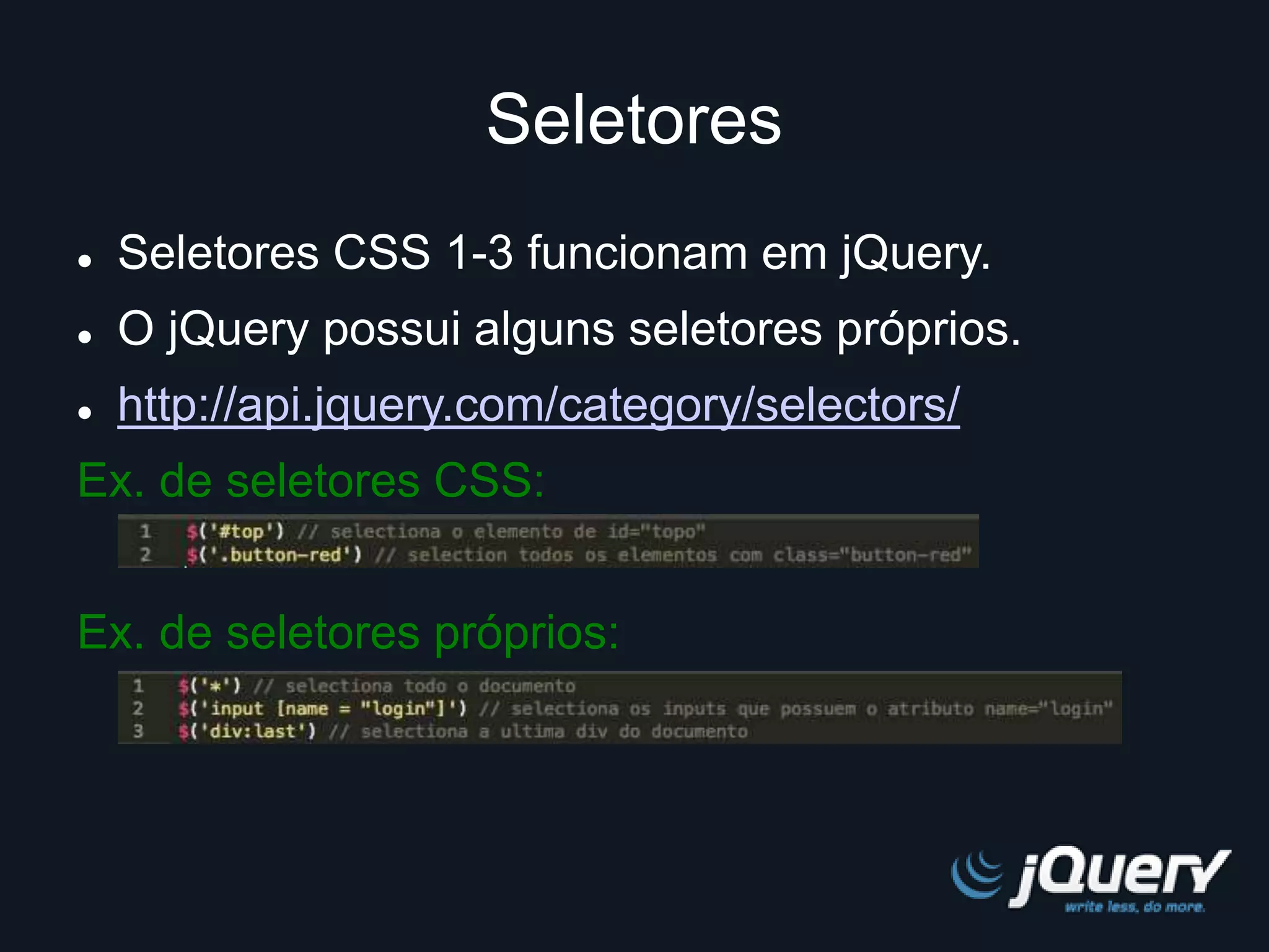 Seletores 
 Seletores CSS 1-3 funcionam em jQuery. 
 O jQuery possui alguns seletores próprios. 
 http://api.jquery.com/category/selectors/ 
Ex. de seletores CSS: 
Ex. de seletores próprios: 
 