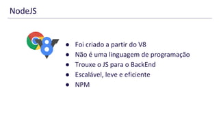 NodeJS
● Foi criado a partir do V8
● Não é uma linguagem de programação
● Trouxe o JS para o BackEnd
● Escalável, leve e eficiente
● NPM
 