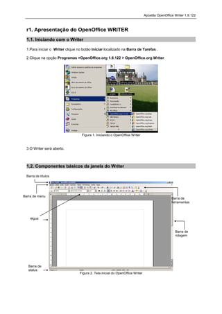 Apostila OpenOffice Writer 1.9.122



 r1. Apresentação do OpenOffice WRITER
 1.1. Iniciando com o Writer

 1.Para iniciar o Writer clique no botão Iniciar localizado na Barra de Tarefas .

 2.Clique na opção Programas >OpenOffice.org 1.9.122 > OpenOffice.org Writer.




                                  Figura 1. Iniciando o OpenOffice Writer



 3.O Writer será aberto.



 1.2. Componentes básicos da janela do Writer

 Barra de títulos




Barra de menu
                                                                                                 Barra de
                                                                                                 ferramentas



   régua


                                                                                                   Barra de
                                                                                                   rolagem




   Barra de
   status
                                 Figura 2. Tela inicial do OpenOffice Writer
 