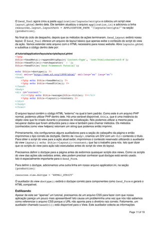 O Zend_Tool agora criou a pasta application/layouts/scripts e colocou um script view
layout.phtml dentro dela. Ele também atualizou o arquivo application.ini e adicionou a linha
resources.layout.layoutPath = APPLICATION_PATH "/layouts/scripts/" na seção
[production].
No ﬁnal do ciclo de despacho, depois que os métodos de ações terminaram, Zend_Layout exibirá nosso
layout. O Zend_Tool oferece um arquivo de layout básico que apenas exibe o conteúdo do script do view
da ação. Vamos estender este arquivo com o HTML necessário para nosso website. Abra layouts.phtml
e substitua o código dentro dele por:
zf-tutorial/application/layouts/scripts/layout.phtml
<?php
$this->headMeta()->appendHttpEquiv('Content-Type', 'text/html;charset=utf-8');
$this->headTitle()->setSeparator(' - ');
$this->headTitle('Zend Framework Tutorial');
echo $this->doctype(); ?>
<html xmlns="http://www.w3.org/1999/xhtml" xml:lang="en" lang="en">
<head>
<?php echo $this->headMeta(); ?>
<?php echo $this->headTitle(); ?>
</head>
<body>
<div id="content">
<h1><?php echo $this->escape($this->title); ?></h1>
<?php echo $this->layout()->content; ?>
</div>
</body>
</html>

O arquivo layout contém o código HTML “externo” na qual é bem padrão. Como este é um arquivo PHP
normal, podemos utilizar PHP dentro dele. Há uma variável disponível, $this, que é uma instância do
objeto view que foi criado durante o processo de inicialização. Nós podemos utilizar a mesma para
recuperar dados que foram atribuídos para o view e também para chamar métodos. Os métodos
(conhecidos como view helpers) retornam um string que podemos então imprimir.
Primeiramente, nós conﬁguramos alguns auxiliadores para a seção do cabeçalho da página e então
imprimimos o tipo correto de doctypte. Dentro de <body>, criamos um DIV com um <h1> contendo o título.
Para obter o script do view para a ação atual exibir, imprimimos o conteúdo reservado utilizando o auxiliador
do view layout(): echo $this->layout()->content; que faz o trabalho para nós. Isto quer dizer
que os scripts do view para ação são executadas antes do script do view do layout.
Precisamos deﬁnir o doctype para a página antes de exibirmos quaisquer scripts dos views. Como os scripts
do view das ações são exibidos antes, eles podem precisar conhecer qual doctype está sendo usado.
Isto é especialmente importante para o Zend_Form.
Para deﬁnir o doctype, adicionamos uma outra linha em nosso arquivo application.ini, na seção
[production]:
resources.view.doctype = "XHTML1_STRICT"

O auxiliador do view doctype() exibirá o doctype correto para componentes como Zend_Form e gerará o
HTML compatível.

Estilizando
Apesar de este ser “apenas” um tutorial, precisamos de um arquivo CSS para fazer com que nossa
aplicação pareça um pouco mais apresentável! Isto causa um probleminha uma vez que nós não sabemos
como referenciar o arquivo CSS porque o URL não aponta para o diretório raiz correto. Felizmente, um
auxiliador chamado baseUrl() está disponível para o View. Este auxiliador colecta as informações
Page 11 of 19

 