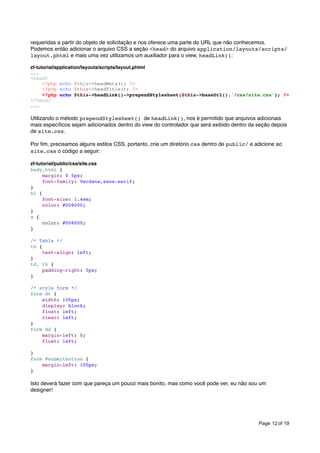 requeridas a partir do objeto de solicitação e nos oferece uma parte do URL que não conhecemos.
Podemos então adicionar o arquivo CSS a seção <head> do arquivo application/layouts/scripts/
layout.phtml e mais uma vez utilizamos um auxiliador para o view, headLink():
zf-tutorial/application/layouts/scripts/layout.phtml
...
<head>
<?php echo $this->headMeta(); ?>
<?php echo $this->headTitle(); ?>
<?php echo $this->headLink()->prependStylesheet($this->baseUrl().'/css/site.css'); ?>
</head>
...

Utilizando o método prependStylesheet() de headLink(), nos é permitido que arquivos adicionais
mais especíﬁcos sejam adicionados dentro do view do controlador que será exibido dentro da seção depois
de site.css.
Por ﬁm, precisamos alguns estilos CSS, portanto, crie um diretório css dentro de public/ e adicione ao
site.css o código a seguir:
zf-tutorial/public/css/site.css
body,html {
margin: 0 5px;
font-family: Verdana,sans-serif;
}
h1 {
font-size: 1.4em;
color: #008000;
}
a {
color: #008000;
}
/* Table */
th {
text-align: left;
}
td, th {
padding-right: 5px;
}
/* style form */
form dt {
width: 100px;
display: block;
float: left;
clear: left;
}
form dd {
margin-left: 0;
float: left;
}
form #submitbutton {
margin-left: 100px;
}

Isto deverá fazer com que pareça um pouco mais bonito, mas como você pode ver, eu não sou um
designer!

Page 12 of 19

 