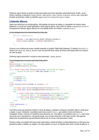Podemos agora limpar os quatro scripts para ações que foram geradas automaticamente. Então, vá em
frente e esvazie os arquivos index.phtml, add.phtml, edit.phtml e delete.phtml que, você sem
dúvidas se lembrará, estão no diretório application/views/scripts/index.

Listando álbuns
Agora que deﬁnimos as conﬁgurações, informações de banco de dados e o esqueleto de nossos views,
podemos ir a fundo em nossa aplicação e exibir alguns álbuns. Isto é feito na classe IndexController e
começaremos listando alguns álbuns em uma tabela dentro do método indexAction():
zf-tutorial/application/controllers/IndexController.php
...
function indexAction()
{
$albums = new Application_Model_DbTable_Albums();
$this->view->albums = $albums->fetchAll();
}
...

Criamos uma instância de nosso modelo baseado no padrão Table Data Gateway. O método fetchAll()
retorna um Zend_Db_Table_Rowset que nos permite iterar sobre as linhas retornadas dentro do arquivo
do view da ação.
Podemos agora preencher o script do view associado, index.phtml:
zf-tutorial/application/views/scripts/index/index.phtml
<?php
$this->title = "My Albums";
$this->headTitle($this->title);
?>
<p><a href="<?php echo $this->url(array('controller'=>'index',
'action'=>'add'));?>">Add new album</a></p>
<table>
<tr>
<th>Title</th>
<th>Artist</th>
<th>&nbsp;</th>
</tr>
<?php foreach($this->albums as $album) : ?>
<tr>
<td><?php echo $this->escape($album->title);?></td>
<td><?php echo $this->escape($album->artist);?></td>
<td>
<a href="<?php echo $this->url(array('controller'=>'index',
'action'=>'edit', 'id'=>$album->id));?>">Edit</a>
<a href="<?php echo $this->url(array('controller'=>'index',
'action'=>'delete', 'id'=>$album->id));?>">Delete</a>
</td>
</tr>
<?php endforeach; ?>
</table>

A primeira coisa que fazemos é deﬁnir o título da página ( utilizado no layout) e também deﬁnir o título para
a seção <head> utilizando o auxiliador para view headTitle(), que exibirá a barra de títulos no
navegador. Então, criamos um hyperlink para adicionar um novo álbum. O auxiliador para url() para view,
vem junto com o framework e, de grande ajuda, cria os links incluindo o URL base correto. Nós apenas
atribuímos os parâmetros que precisamos dentro de um array e ele executará o resto.
Criamos então uma tabela html para exibir cada título e artista do álbum e disponibilizamos um link para que
possamos editar e deletar um registro. Um laço padrão foreach é utilizado para iterar na lista de álbuns, e

Page 13 of 19

 