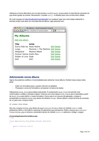 utilizamos a forma alternativa com os dois pontos e endforeach; já que assim é mais fácil de escanear do
que tentar igualar as chaves. Novamente, o auxiliar url() é utilizado para criar os links edit e delete.
Se você navegar em http://localhost/zf-tutorial/public/ (ou qualquer lugar que você esteja realizando o
tutorial!) então você deve ver uma bela lista de álbuns, algo parecido com:

Adicionando novos álbuns
Agora nós podemos codiﬁcar a funcionalidade para adicionar novos álbuns. Existem duas coisas nesta
parte:
·
·

Exibir um formulário para o usuário informar os detalhes
Processar o envio do formulário e armazenar no banco de dados

Utilizaremos Zend_Form para realizar esta tarefa. O componente Zend_Form nos permite criar
umformulário e validar a entrada e dados. Criamos uma nova classe Form_Album que é extendida a partir
de Zend_Form para deﬁnir o nosso formulário. Como esta é um recurso da aplicação, a classe é
armazenada no arquivo Album.php dentro do diretório forms. Vamos utilizar o script da linha de comando
do zf para criar o arquivo certo:
zf create form Album

Isto cria o arquivo Album.php dentro de application/forms e inclui um método init() onde
poderemos deﬁnir o formulário e adicionar os elementos que precisamos. Edite o arquivo Aplication/
forms/Album.php e remova o comentário dentro do método init() e adicione o código a seguir:
zf-tutorial/application/forms/Album.php
<?php
class Application_Form_Album extends Zend_Form
{
public function init()
{
Page 14 of 19

 
