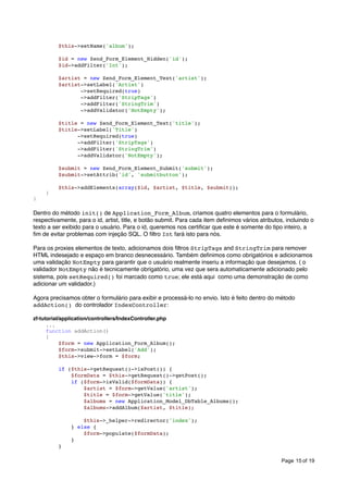 $this->setName('album');
$id = new Zend_Form_Element_Hidden('id');
$id->addFilter('Int');
$artist = new Zend_Form_Element_Text('artist');
$artist->setLabel('Artist')
->setRequired(true)
->addFilter('StripTags')
->addFilter('StringTrim')
->addValidator('NotEmpty');
$title = new Zend_Form_Element_Text('title');
$title->setLabel('Title')
->setRequired(true)
->addFilter('StripTags')
->addFilter('StringTrim')
->addValidator('NotEmpty');
$submit = new Zend_Form_Element_Submit('submit');
$submit->setAttrib('id', 'submitbutton');

}

}

$this->addElements(array($id, $artist, $title, $submit));

Dentro do método init() de Application_Form_Album, criamos quatro elementos para o formulário,
respectivamente, para o id, artist, title, e botão submit. Para cada item deﬁnimos vários atributos, incluindo o
texto a ser exibido para o usuário. Para o id, queremos nos certiﬁcar que este é somente do tipo inteiro, a
ﬁm de evitar problemas com injeção SQL. O ﬁltro Int fará isto para nós.
Para os proxies elementos de texto, adicionamos dois ﬁltros StripTags and StringTrim para remover
HTML indesejado e espaço em branco desnecessário. Também deﬁnimos como obrigatórios e adicionamos
uma validação NotEmpty para garantir que o usuário realmente inseriu a informação que desejamos. ( o
validador NotEmpty não é tecnicamente obrigatório, uma vez que sera automaticamente adicionado pelo
sistema, pois setRequired() foi marcado como true; ele está aqui como uma demonstração de como
adicionar um validador.)
Agora precisamos obter o formulário para exibir e processá-lo no envio. Isto é feito dentro do método
addAction() do controlador IndexController:
zf-tutorial/application/controllers/IndexController.php
...
function addAction()
{
$form = new Application_Form_Album();
$form->submit->setLabel('Add');
$this->view->form = $form;
if ($this->getRequest()->isPost()) {
$formData = $this->getRequest()->getPost();
if ($form->isValid($formData)) {
$artist = $form->getValue('artist');
$title = $form->getValue('title');
$albums = new Application_Model_DbTable_Albums();
$albums->addAlbum($artist, $title);
$this->_helper->redirector('index');
} else {
$form->populate($formData);
}
}
Page 15 of 19

 