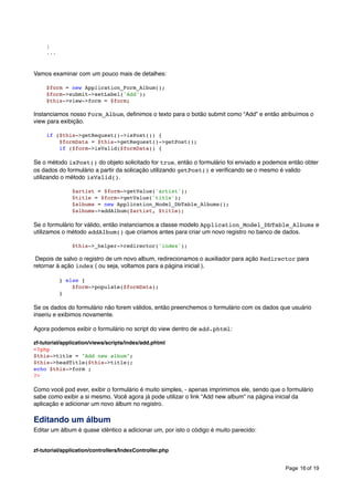 }
...

Vamos examinar com um pouco mais de detalhes:
$form = new Application_Form_Album();
$form->submit->setLabel('Add');
$this->view->form = $form;

Instanciamos nosso Form_Album, deﬁnimos o texto para o botão submit como “Add” e então atribuímos o
view para exibição.
if ($this->getRequest()->isPost()) {
$formData = $this->getRequest()->getPost();
if ($form->isValid($formData)) {

Se o método isPost() do objeto solicitado for true, então o formulário foi enviado e podemos então obter
os dados do formulário a partir da solicação utilizando getPost() e veriﬁcando se o mesmo é valido
utilizando o método isValid().
$artist = $form->getValue('artist');
$title = $form->getValue('title');
$albums = new Application_Model_DbTable_Albums();
$albums->addAlbum($artist, $title);

Se o formulário for válido, então instanciamos a classe modelo Application_Model_DbTable_Albums e
utilizamos o método addAlbum() que criamos antes para criar um novo registro no banco de dados.
$this->_helper->redirector('index');

Depois de salvo o registro de um novo album, redirecionamos o auxiliador para ação Redirector para
retornar à ação index ( ou seja, voltamos para a página inicial ).
} else {
$form->populate($formData);
}

Se os dados do formulário não forem válidos, então preenchemos o formulário com os dados que usuário
inseriu e exibimos novamente.
Agora podemos exibir o formulário no script do view dentro de add.phtml:
zf-tutorial/application/views/scripts/index/add.phtml
<?php
$this->title = "Add new album";
$this->headTitle($this->title);
echo $this->form ;
?>

Como você pod ever, exibir o formulário é muito simples, - apenas imprimimos ele, sendo que o formulário
sabe como exibir a si mesmo. Você agora já pode utilizar o link “Add new album” na página inicial da
aplicação e adicionar um novo álbum no registro.

Editando um álbum
Editar um álbum é quase idêntico a adicionar um, por isto o código é muito parecido:
zf-tutorial/application/controllers/IndexController.php
Page 16 of 19

 