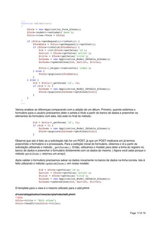 ...
function editAction()
{
$form = new Application_Form_Album();
$form->submit->setLabel('Save');
$this->view->form = $form;
if ($this->getRequest()->isPost()) {
$formData = $this->getRequest()->getPost();
if ($form->isValid($formData)) {
$id = (int)$form->getValue('id');
$artist = $form->getValue('artist');
$title = $form->getValue('title');
$albums = new Application_Model_DbTable_Albums();
$albums->updateAlbum($id, $artist, $title);

}
...

$this->_helper->redirector('index');
} else {
$form->populate($formData);
}
} else {
$id = $this->_getParam('id', 0);
if ($id > 0) {
$albums = new Application_Model_DbTable_Albums();
$form->populate($albums->getAlbum($id));
}
}

Vamos analisar as diferenças comparando com a adição de um álbum. Primeiro, quando exibimos o
formulário para o usuário precisamos obter o artista e título a partir do banco de dados e preencher os
elementos do formulário com eles. Isto está no ﬁnal do método:
$id = $this->_getParam('id', 0);
if ($id > 0) {
$albums = new Application_Model_DbTable_Albums();
$form->populate($albums->getAlbum($id));
}

Observe que isto é feito se a solicitação não for um POST, já que um POST implicaria em já termos
preenchido o formulário e o processado. Para a exibição inicial do formulário, obtemos o id a partir da
solicitação utilizando o método _getParam(). Então, utilizamos o modelo para obter a linha do registro no
banco de dados e preencher o formulário diretamente com os dados do mesmo. ( Agora você sabe porque o
método getAlbum() retornou um array!)
Após validar o formulário precisamos salvar os dados novamente no banco de dados na linha correta. Isto é
feito utilizando o método updateAlbum() em nosso modelo:
$id = $form->getValue('id');
$artist = $form->getValue('artist');
$title = $form->getValue('title');
$albums = new Application_Model_DbTable_Albums();
$albums->updateAlbum($id, $artist, $title);

O template para o view é o mesmo utilizado para o add.phtml:
zf-tutorial/application/views/scripts/index/edit.phtml
<?php
$this->title = "Edit album";
$this->headTitle($this->title);

Page 17 of 19

 