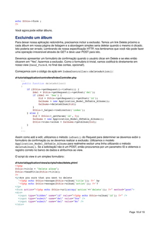 echo $this->form ;
?>

Você agora pode editar álbuns.

Excluindo um álbum
Para deixar nossa aplicação redondinha, precisamos incluir a exclusão. Temos um link Delete próximo a
cada álbum em nossa página de listagem e a abordagem simples seria deletar quando o mesmo é clicado.
Isto poderia ser errado. Lembrando de nossa especiﬁcação HTTP, nos lembramos que você não pode fazer
uma operação irreversível através de GET e deve usar POST para isto.
Devemos apresentar um formulário de conﬁrmação quando o usuário clicar em Delete e se eles então
clicarem em “Yes”, fazermos a exclusão. Como o formulário é trivial, vamos codiﬁcá-lo diretamente em
nosso view (Zend_Form é, no ﬁnal das contas, opcional!).
Começamos com o código da ação em IndexController::deleteAction():
zf-tutorial/application/controllers/IndexController.php
...
public function deleteAction()
{
if ($this->getRequest()->isPost()) {
$del = $this->getRequest()->getPost('del');
if ($del == 'Yes') {
$id = $this->getRequest()->getPost('id');
$albums = new Application_Model_DbTable_Albums();
$albums->deleteAlbum($id);
}
$this->_helper->redirector('index');
} else {
$id = $this->_getParam('id', 0);
$albums = new Application_Model_DbTable_Albums();
$this->view->album = $albums->getAlbum($id);
}
}
...

Assim como add e edit, utilizamos o método isPost() do Request para determiner se devemos exibir o
formulário de conﬁrmação ou se devemos realizar a exclusão. Utilizamos o modelo
Application_Model_DbTable_Albums para realmetne excluir uma linha utilizando o método
deleteAlbum(). Se a solicitação não é um POST, então procuramos por um parametro ID e obtemos o
registro correto no banco de dados e atribuímos ao view.
O script do view é um simples formulário:
zf-tutorial/application/views/scripts/index/delete.phtml
<?php
$this->title = "Delete album";
$this->headTitle($this->title);
?>
<p>Are you sure that you want to delete
'<?php echo $this->escape($this->album['title']); ?>' by
'<?php echo $this->escape($this->album['artist']); ?>'?
</p>
<form action="<?php echo $this->url(array('action'=>'delete')); ?>" method="post">
<div>
<input type="hidden" name="id" value="<?php echo $this->album['id']; ?>" />
<input type="submit" name="del" value="Yes" />
<input type="submit" name="del" value="No" />
</div>
Page 18 of 19

 
