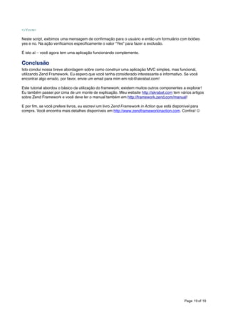 </form>

Neste script, exibimos uma mensagem de conﬁrmação para o usuário e então um formulário com botões
yes e no. Na ação veriﬁcamos especiﬁcamente o valor “Yes” para fazer a exclusão.
É isto aí – você agora tem uma aplicação funcionando complemente.

Conclusão
Isto conclui nossa breve abordagem sobre como construir uma aplicação MVC simples, mas funcional,
utilizando Zend Framework. Eu espero que você tenha considerado interessante e informativo. Se você
encontrar algo errado, por favor, envie um email para mim em rob@akrabat.com!
Este tutorial abordou o básico da utilização do framework; existem muitos outros componentes a explorar!
Eu também passei por cima de um monte de explicação. Meu website http://akrabat.com tem vários artigos
sobre Zend Framework e você deve ler o manual também em http://framework.zend.com/manual!
E por ﬁm, se você prefere livros, eu escrevi um livro Zend Framework in Action que está disponível para
compra. Você encontra mais detalhes disponíveis em http://www.zendframeworkinaction.com. Conﬁra! 

Page 19 of 19

 