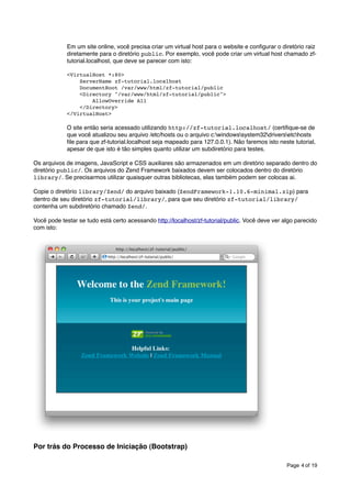 Em um site online, você precisa criar um virtual host para o website e conﬁgurar o diretório raiz
diretamente para o diretório public. Por exemplo, você pode criar um virtual host chamado zftutorial.localhost, que deve se parecer com isto:
<VirtualHost *:80>
ServerName zf-tutorial.localhost
DocumentRoot /var/www/html/zf-tutorial/public
<Directory "/var/www/html/zf-tutorial/public">
AllowOverride All
</Directory>
</VirtualHost>

O site então seria acessado utilizando http://zf-tutorial.localhost/ (certiﬁque-se de
que você atualizou seu arquivo /etc/hosts ou o arquivo c:windowssystem32driversetchosts
ﬁle para que zf-tutorial.localhost seja mapeado para 127.0.0.1). Não faremos isto neste tutorial,
apesar de que isto é tão simples quanto utilizar um subdiretório para testes.
Os arquivos de imagens, JavaScript e CSS auxiliares são armazenados em um diretório separado dentro do
diretório public/. Os arquivos do Zend Framework baixados devem ser colocados dentro do diretório
library/. Se precisarmos utilizar quaisquer outras bibliotecas, elas também podem ser colocas ai.
Copie o diretório library/Zend/ do arquivo baixado (ZendFramework-1.10.6-minimal.zip) para
dentro de seu diretório zf-tutorial/library/, para que seu diretório zf-tutorial/library/
contenha um subdiretório chamado Zend/.
Você pode testar se tudo está certo acessando http://localhost/zf-tutorial/public. Você deve ver algo parecido
com isto:

Por trás do Processo de Iniciação (Bootstrap)
Page 4 of 19

 