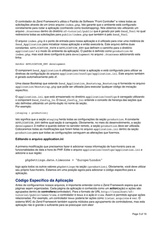 O controlador do Zend Frameworkʼs utiliza o Padrão de Software “Front Controller” e roteia todas as
solicitações através de um único arquivo index.php. Isto garante que o ambiente está conﬁgurado
corretamente para rodar a aplicação (conhecido como bootstrapping). Nós obtemos isto utilizando um
arquivo .htaccess dentro do diretório zf-tutorial/public que é gerado por pelo Zend_Tool no qual
redireciona todas as solicitações para public/index.php que também é pelo Zend_Tool.
O arquivo index.php é o ponto de entrada para nossa aplicação e é utilizado para criar uma instância de
Zend_Application para inicializar nossa aplicação e então executá-la. Este arquivo deﬁne duas
constantes: APPLICATION_PATH e APPLICATION_ENV que deﬁnem o caminho para o diretório
application/ e o modo do ambiente da aplicação. O padrão é deﬁnido como production no
index.php, mas você deve conﬁgurá-lo para development no arquivo .htaccess adicionando esta
linha:
SetEnv APPLICATION_ENV development

O component Zend_Application é utilizado para iniciar a aplicação e está conﬁgurado para utilizar as
diretivas de conﬁguração do arquivo application/configs/application.ini. Este arquivo também
é gerado automaticamente pelo zf.
Uma classe Bootstrap que extende Zend_Application_Bootstrap_Bootstrap é fornecida no arquivo
application/Bootstrap.php que pode ser utilizada para executar qualquer código de iniciação
especíﬁco.
O application.ini, que está armazenado no diretório application/configs é carregado utilizando
o component Zend_Config_In. O Zend_Config_Ini entende o conceito de herança das seções que
são deﬁnidas utilizando um ponto-duplo no nome da seção.
Por exemplo:
[staging : production]

Isto signiﬁca que a seção staging herda todas as conﬁgurações da seção production. A constante
APPLICATION_ENV deﬁne qual seção é carregada. Obviamente, no meio do desenvolvimento, a seção
development é melhor e quando estiver no servidor remoto, a seção production deve ser utilizada.
Colocaremos todas as modiﬁcações que forem feitas no arquivo application.ini dentro da seção
production para que todas as conﬁgurações carreguem as alterações que ﬁzermos.

Editando o arquivo application.ini
A primeira modiﬁcação que precisamos fazer é adicionar nossa informação de fuso-horário para as
funcionalidades de data e hora do PHP. Edite o arquivo application/configs/application.ini e
adicione a sua região:

!

phpSettings.date.timezone = "Europe/London"

logo após todos os outros valores phpSettings na seção [production]. Obviamente, você deve utilizar
seu próprio fuso-horário. Estamos em uma posição agora para adicionar o código especíﬁco para a
aplicação.

Código Especíﬁco da Aplicação
Antes de conﬁgurarmos nossos arquivos, é importante entender como o Zend Framework espera que as
páginas sejam organizadas. Cada página da aplicação é conhecida como um action(ação) e ações são
agrupados dentro de controllers(controlador). Para o formato de URL http://localhost/zftutorial/public/news/view, o controlador é News e a ação é view. Assim é permitido agrupar ações
relacionadas. Por exemplo, um controlador News poderia ter ações como listar, arquivos e ver. O
sistema MVC do Zend Framework também suporta módulos para agrupamento de controladores, mas esta
aplicação não é grande o suﬁciente para se preocupar com eles!
Page 5 of 19

 