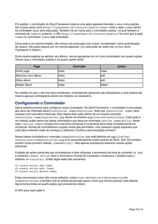 Por padrão, o controlador do Zend Framework reserva uma ação especial chamada index como padrão.
Isto é para casos como http://localhost/zf-tutorial/public/news/ onde a ação index dentro
do controlador News será executada. Também há um nome para o controlador padrão, na qual também é
chamado de index e, portanto, o URL http://localhost/zf-tutorial/public/ faz com que a ação
index no controlador Index seja executada.
Como este é um tutorial simples, não iremos nos preocupar com coisas “complicadas” como autenticação
de usuário. Isto pode esperar por um tutorial separado ( ou você pode ser sobre isto no livro Zend
Framework in Action! )
Como quatro páginas se aplicam aos álbuns, vamos agrupá-las em um único controlador com quatro ações.
Vamos usar o controlador padrão e as quatro ações serão:
Page

Controller

Action

Home page

Index

index

Adicionar novo álbum

Index

add

Editar album

Index

edit

Deletar album

Index

delete

Na medida em que o site ﬁca mais complicado, controladores adicionais são necessários e você poderá até
mesmo agrupar controladores dentro de módulos, se necessário.

Conﬁgurando o Controlador
Agora estamos prontos para conﬁgurar nosso controlador. No Zend Framework, o controlador é uma classe
que deve ser chamada assim{Controller nome}Controller. Note que {Controller nome} deve
começar com uma letra maiúscula. Esta classe deve estar dentro de um arquivo chamado
{Controller nome}Controller.php dentro do diretório application/controllers. Cada ação é
um método public dentro da classe controladora que deve ser nominada {action nome}Action. Neste
caso, {action nome} começa com uma letra minúscula e novamente deve estar completamente em
minúscula. Nomes de controladores e ações mistos são permitidos, mas possuem regras especiais que
você deve entender antes de começar a utilizá-los. Conﬁra a documentação primeiro!
Nossa classe controladora é chamada IndexController que está deﬁnida em application/
controllers/IndexController.php e foi automaticamente criada através do Zend_Tool. Ela também
contém nosso primeiro método, indexAction(). Nós apenas precisamos adicionar nossas ações
adicionais.
A adição de ações adicionais aos controladores é feita utilizando a ferramenta de linha de comando zf com
o comando create action. Abra o Terminal ou Prompt de Comando e mude para o diretório para o
diretório zf-tutorial/. Então digite estes três comandos:
zf create action add Index
zf create action edit Index
zf create action delete Index

Estes commandos criam três novos métodos: addAction, editAction e deleteAction em
IndexController e também cria os scripts apropriados para o View que iremos precisar mais adiante.
Agora temos todas as quarto ações que precisamos utilizar.
O URL para cada ação é:

Page 6 of 19

 