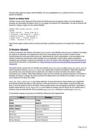 Execute este código em algum cliente MySQL, tal como phpMyAdmin ou o cliente de linha de comando
padrão do MySQL.

Inserir os dados teste
Também iremos inserir algumas linhas dentro da tabela para que possamos utilizar a funcionalidade de
extração de informação da página inicial. Eu vou pegar os primeiros CD “Bestsellers” do site do Amazon UK.
Execute o código a seguir em seu cliente MySQL:
INSERT INTO albums (artist, title)
VALUES
('Paolo Nutine', 'Sunny Side Up'),
('Florence + The Machine', 'Lungs'),
('Massive Attack', 'Heligoland'),
('Andre Rieu', 'Forever Vienna'),
('Sade', 'Soldier of Love');

Agora temos alguns dados dentro do banco de dados e podemos escrever um modelo bem simples para
eles.

O Modelo (Model)
O Zend Framework não oferece uma classe Zend_Model como Modelo uma vez que o modelo é sua lógica
de negócio da aplicação e só depende de você como você deseja que ele funcione. Existem vários
componentes que você pode utilizar para isto, dependendo de suas necessidades. Uma abordagem é ter
classes modelo que representem cada entidade em sua aplicação e então utilizar objetos mapeados
(mappers) que carregam e salvam as entidades no banco de dados. Esta abordagem está documentada no
site do Zend Framework no QuickStart em: http://framework.zend.com/manual/en/learning.quickstart.createmodel.html.
Para este tutorial, vamos criar um modelo que extende Zend_Db_Table e utiliza Zend_Db_Table_Row. O
Zend Framework oferece o Zend_Db_Table que implementa o Padrão de Software “Table Data Gateway”
que permite criar uma interface com os dados de uma tabela no banco de dados. No entanto, esteja
consciente que o Padrão “Table Data Gateway” pode se tornar limitado em grandes sistemas. Há também a
tentação de colocar o código de acesso ao banco de dados dentro do método de uma ação, uma vez que
isto é possível com Zend_Db_Table.
Zend_Db_Table_Abstract é uma classe abstrata, do qual derivaremos nossa classe que é especiﬁca
para gerenciamento dos álbuns. Não importa o nome que daremos à nossa classe, mas faz sentido que
leve o nome da tabela do banco de dados. Nosso projeto possui uma carregador automático ( autoloader )
padrão instanciado por Zend_Application que mapeia as classes recurso dentro de um módulo para o
diretório onde ela está deﬁnida. Para as pastas application/ utilizamos o preﬁxo Application_.
O autoloader mapeia os recursos nos diretórios utilizando este mapeamento:
"

Preﬁxo
Preﬁx

Directory
Diretório

Form
Form

forms
forms

Model
Model

models
models

Model_DbTable
Model_DbTable

models/dbTable
models/DbTable

Model_Mapper
Model_Mapper

models/mappers

Plugin

plugins

Service!
Service

services!
services

View_Filter!
View_Filter

views/filters

View_Helper

views/helpers

Page 8 of 19

 