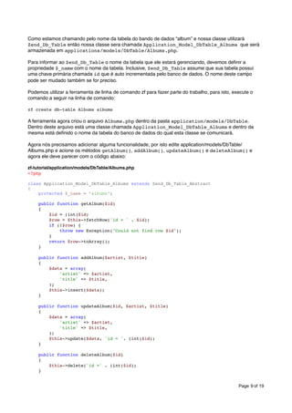 Como estamos chamando pelo nome da tabela do bando de dados “album” e nossa classe utilizará
Zend_Db_Table então nossa classe sera chamada Application_Model_DbTable_Albums que será
armazenada em applications/models/DbTable/Albums.php.
Para informar ao Zend_Db_Table o nome da tabela que ele estará gerenciando, devemos deﬁnir a
propriedade $_name com o nome da tabela. Inclusive, Zend_Db_Table assume que sua tabela possui
uma chave primária chamada id que é auto incrementada pelo banco de dados. O nome deste campo
pode ser mudado também se for preciso.
Podemos utilizar a ferramenta de linha de comando zf para fazer parte do trabalho, para isto, execute o
comando a seguir na linha de comando:
zf create db-table Albums albums

A ferramenta agora criou o arquivo Albums.php dentro da pasta application/models/DbTable.
Dentro deste arquivo está uma classe chamada Application_Model_DbTable_Albums e dentro da
mesma está deﬁnido o nome da tabela do banco de dados do qual esta classe se comunicará.
Agora nós precisamos adicionar alguma funcionalidade, por isto edite application/models/DbTable/
Albums.php e acione os métodos getAlbum(), addAlbum(), updateAlbum() e deleteAlbum() e
agora ele deve parecer com o código abaixo:
zf-tutorial/application/models/DbTable/Albums.php
<?php
class Application_Model_DbTable_Albums extends Zend_Db_Table_Abstract
{
protected $_name = 'albums';
public function getAlbum($id)
{
$id = (int)$id;
$row = $this->fetchRow('id = ' . $id);
if (!$row) {
throw new Exception("Could not find row $id");
}
return $row->toArray();
}
public function addAlbum($artist, $title)
{
$data = array(
'artist' => $artist,
'title' => $title,
);
$this->insert($data);
}
public function updateAlbum($id, $artist, $title)
{
$data = array(
'artist' => $artist,
'title' => $title,
);
$this->update($data, 'id = '. (int)$id);
}
public function deleteAlbum($id)
{
$this->delete('id =' . (int)$id);
}
Page 9 of 19

 