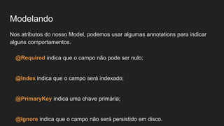 Modelando
Nos atributos do nosso Model, podemos usar algumas annotations para indicar
alguns comportamentos.
@Required indica que o campo não pode ser nulo;
@Index indica que o campo será indexado;
@PrimaryKey indica uma chave primária;
@Ignore indica que o campo não será persistido em disco.
 