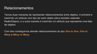 Relacionamentos
Temos duas maneiras de representar relacionamentos entre objetos. A primeira é
inserindo um atributo com tipo de outro objeto (deve também estender
RealmObject), e a outra maneira é inserindo um atributo que represente uma lista
de objetos.
Com isso conseguimos atender relacionamentos do tipo One to One, One to
Many e Many to Many.
 