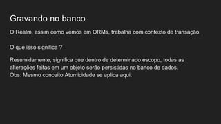Gravando no banco
O Realm, assim como vemos em ORMs, trabalha com contexto de transação.
O que isso significa ?
Resumidamente, significa que dentro de determinado escopo, todas as
alterações feitas em um objeto serão persistidas no banco de dados.
Obs: Mesmo conceito Atomicidade se aplica aqui.
 