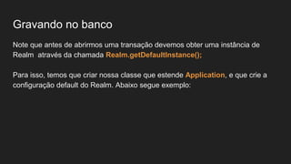 Gravando no banco
Note que antes de abrirmos uma transação devemos obter uma instância de
Realm através da chamada Realm.getDefaultInstance();
Para isso, temos que criar nossa classe que estende Application, e que crie a
configuração default do Realm. Abaixo segue exemplo:
 