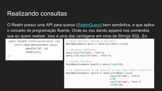 Realizando consultas
O Realm possui uma API para querys (RealmQuery) bem semântica, e que aplica
o conceito de programação fluente. Onde eu vou dando append nos comandos
que eu quero realizar. Isso é uma das vantagens em cima de Strings SQL. Ex:
 