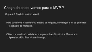 Chega de papo, vamos para o MVP ?
O que é ? Produto mínimo viável.
Para que serve ? Validar seu modelo de negócio, e começar a ter os primeiros
feedbacks do mercado.
Obter o aprendizado validado, e seguir o fluxo Construir > Mensurar >
Aprender. (Eric Ries - Lean Startup).
 