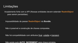 Limitações
Acoplamento forte com a API (Nossas entidades devem estender RealmObject
para serem persistidas).
Impossibilidade de passar RealmObject via Bundle.
Não é possível a construção de chaves compostas.
Não há compatibilidade com atributos final, volatile e transient.
Não existe auto AUTO_INCREMENT para chave primária.
 