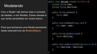 Modelando
Com o Realm não temos mais o conceito
de tabelas, e sim Models. Essas classes é
que serão persistidas em nosso banco.
Para que tenhamos uma Model persistivel,
basta estendermos de RealmObject.
 