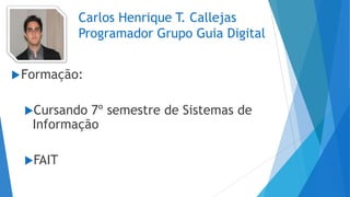 Carlos Henrique T. Callejas
Programador Grupo Guia Digital
Formação:
Cursando 7º semestre de Sistemas de
Informação
FAIT
 