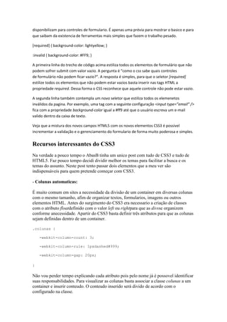 disponibilizam para controles de formulario. É apenas uma prévia para mostrar o basico e para
que saibam da existencia de ferramentas mais simples que fazem o trabalho pesado.
[required] { background-color: lightyellow; }
:invalid { background-color: #FF9; }
A primeira linha do trecho de código acima estiliza todos os elementos de formulário que não
podem sofrer submit com valor vazio. A pergunta é “como o css sabe quais controles
de formulário não podem ficar vazio?”. A resposta é simples, para que o seletor [required]
estilize todos os elementos que não podem estar vazios basta inserir nas tags HTML a
propriedade required. Dessa forma o CSS reconhece que aquele controle não pode estar vazio.
A segunda linha também contempla um novo seletor que estiliza todos os elemenetos
inválidos da pagina. Por exemplo, uma tag com a seguinte configuração <input type=”email” />
fica com a propriedade background-color igual a #ff9 até que o usuário escreva um e-mail
valido dentro da caixa de texto.
Veja que a mistura dos novos campos HTML5 com os novos elementos CSS3 é possivel
incrementar a validação e o gerenciamento do formulario de forma muito poderosa e simples.
Recursos interessantes do CSS3
Na verdade a pouco tempo o AbasB tinha um unico post com tudo de CSS3 e tudo de
HTML5. Faz pouco tempo decidi dividir melhor os temas para facilitar a busca e os
temas do assunto. Neste post tento passar dois elementos que a meu ver são
indispensáveis para quem pretende começar com CSS3.
- Colunas automaticas:
É muito comum em sites a necessidade da divisão de um container em diversas colunas
com o mesmo tamanho, afim de organizar textos, formularios, imagens ou outros
elementos HTML. Antes do surgimento do CSS3 era necessario a criação de classes
com o atributo floatdefinido com o valor left ou rightpara que as divsse organizem
conforme anecessidade. Apartir do CSS3 basta definir três atributos para que as colunas
sejam definidas dentro de um container.
.colunas {
-webkit-column-count: 3;
-webkit-column-rule: 1pxdashed#999;
-webkit-column-gap: 20px;
}
Não vou perder tempo explicando cada atributo pois pelo nome já é possovel identificar
suas responsabilidades. Para visualizar as colunas basta associar a classe colunas a um
container e inserir conteudo. O conteudo inserido será divido de acordo com o
configurado na classe.
 
