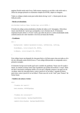 paginas ficarão muito mais leves, farão menos requests no servidor e não terão mais o
efeito de carregar primeiro os elementos simples do HTML, depois as imagens.
Todos os códigos citados neste post estão dentro da tag<style> e fazem parte de uma
folha de estilo.
- Borda arredondada:
div{border-radius:15px; border:1px solid #000; }
O trecho de código acima arredonda as bordas de todas as div’sda pagina. Além disso
insere uma borda de 1 pixel que acompanha o novo formato da div. O elemento
responsavel pelo efeito é o border-radius que além de prover o estilo arredondado ainda
controla através do valor inserido o nivel da curvatura das bordas.
- Gradiente:
div {
background: -webkit-gradient(linear, leftbottom, lefttop,
from(#eee), color-stop(0.50, #fff),
to(#eee), color-stop(0.50, #fff));
}
Este código insere um degrade de cima para baixo e de baixo para cima em todas as divs
do site, deixando centro da divbranca. É um código diferenciado se comparado com o
primeiro exemplo.
O elemento background recebe qual será o modelo do gradiente. Neste caso foi usado o
linear, no entanto existem outros tipo d gradiente que podem diversificar o visual. Além
do tipo é necessario configurar ainda a cor em que o degrade começa e em qual cor ele
vai parar, tanto de cima para baixo, como é possivel ver na linha 3, quando de baixo
para cima, como é possivel ver na linha 4. Neste caso ele vai de “azul” para “branco” de
forma linear.
- Sombra em caixas e textos:
div{
/*sombra de texto*/
text-shadow: #99902px5px;
/*sombra de container*/
-moz-box-shadow: 3px3px10px#666666;
-webkit-box-shadow: 3px3px10px#666666;
 