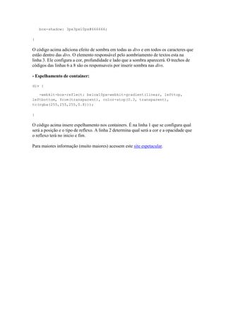 box-shadow: 3px3px10px#666666;
}
O código acima adiciona efeito de sombra em todas as divs e em todos os caracteres que
estão dentro das divs. O elemento responsável pelo aombriamento de textos esta na
linha 3. Ele configura a cor, profundidade e lado que a sombra aparecerá. O trechos de
códigos das linhas 6 a 8 são os responsaveis por inserir sombra nas divs.
- Espelhamento de container:
div {
-webkit-box-reflect: below10px-webkit-gradient(linear, lefttop,
leftbottom, from(transparent), color-stop(0.3, transparent),
to(rgba(255,255,255,0.8)));
}
O código acima insere espelhamento nos containers. É na linha 1 que se configura qual
será a posição e o tipo de reflexo. A linha 2 determina qual será a cor e a opacidade que
o reflexo terá no inicio e fim.
Para maiores informação (muito maiores) acessem este site espetacular.
 