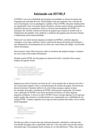 Iniciando em HTML5
O HTML5 veio com a finalidade de preencher necessidades no desenvolvimento das
linguagens de marcação de texto. Necessidades estas que surgiram com o advento de
novas tecnologias e novos paradigmas e padrões. Hoje o HTML não pode simplesmente
ser organizado e bem visto pelos desenvolvedores, existem outros clientes que podem se
beneficiar desta nova arquitetura. Entre as diversas funcionalidade do HTML5, as
principais são: facilitar o desenvolvimento de paginas que estejam de acordo com os
fundamentos dos padrões web, melhorar a semântica das paginas para diversos clientes
e implementar novas funcionalidades.

Neste post vou tentar mostrar algumas novidades do HTML5, exibindo algumas
vantagens, novas tags, atributos, estilos e técnicas de desenvolvimento que facilitam o
que antigamente (ou atualmente) era ser feito com varias linhas de código e envolvendo
outras tecnologias.

Para começar vamos falar um pouco sobre as estruturas das paginas antigas e compara-
las com as que serão usadas futuramente.

Quando a parte HTML de uma pagina era desenvolvovida, a estrutura ficava quase
sempre da seguinte forma:


<divclass="principal">
   <divclass="header"></div>
   <divclass="nav"></div>
   <divclass="conteudo"></div>
   <divclass="footer"></div>

</div>

Reparem que tudo se baseava em torno de div’s (isso quando não se baseava em table =
S) e classes para mapear e fazer o reconhecimento de sessões da pagina. Esta forma de
desenvolvimento é bastante cabível e de certa forma consegue separar os tipos
de conteúdo, deixando a semântica do HTML relativamente organizada. No entanto
com a aplicação do HTML5 esta forma de desenvolvimento vai sofrer algumas
pequenas mudanças. Como já se sabe o HTML5 trouxe consigo algumas novas tags que
podem ajudar não somente o reconhecimento ou a organização ou a visibilidade de um
código HTML. Vejamos algumas novas tags em uma estrutura feita sobre a nova versão
desta linguagem:

<section>
   <header></header>
   <nav></nav>
   <article></article>
   <footer></footer>

</section>

Perceba que todos os nomes das tags sofreram alterações, entretanto a estrutura não.
O conteúdo da pagina não é organizada sobre div’s mas sim sobre uma divisão natural
feita pelas tags. Uma pergunta muito comum ao ver esta diferença é “Mas e daí, qual a
 