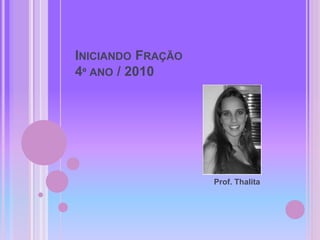 INICIANDO FRAÇÃO
4º ANO / 2010
Prof. Thalita
 