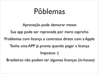 Pôblemas
Aprovação pode demorar meses
Sua app pode ser reprovada por mero capricho
Problemas com licença e contratos direto com a Apple
Tenha uma APP já pronta quando pegar a licença
Impostos :(
Brasileiros não podem ter algumas licenças (in-house)
 
