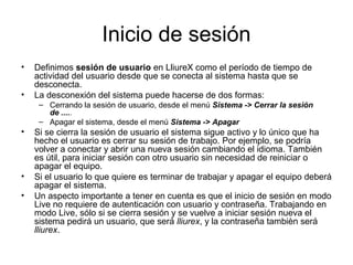 Inicio de sesión
•   Definimos sesión de usuario en LliureX como el período de tiempo de
    actividad del usuario desde que se conecta al sistema hasta que se
    desconecta.
•   La desconexión del sistema puede hacerse de dos formas:
     – Cerrando la sesión de usuario, desde el menú Sistema -> Cerrar la sesión
       de .....
     – Apagar el sistema, desde el menú Sistema -> Apagar
•   Si se cierra la sesión de usuario el sistema sigue activo y lo único que ha
    hecho el usuario es cerrar su sesión de trabajo. Por ejemplo, se podría
    volver a conectar y abrir una nueva sesión cambiando el idioma. También
    es útil, para iniciar sesión con otro usuario sin necesidad de reiniciar o
    apagar el equipo.
•   Si el usuario lo que quiere es terminar de trabajar y apagar el equipo deberá
    apagar el sistema.
•   Un aspecto importante a tener en cuenta es que el inicio de sesión en modo
    Live no requiere de autenticación con usuario y contraseña. Trabajando en
    modo Live, sólo si se cierra sesión y se vuelve a iniciar sesión nueva el
    sistema pedirá un usuario, que será lliurex, y la contraseña tambièn será
    lliurex.
 